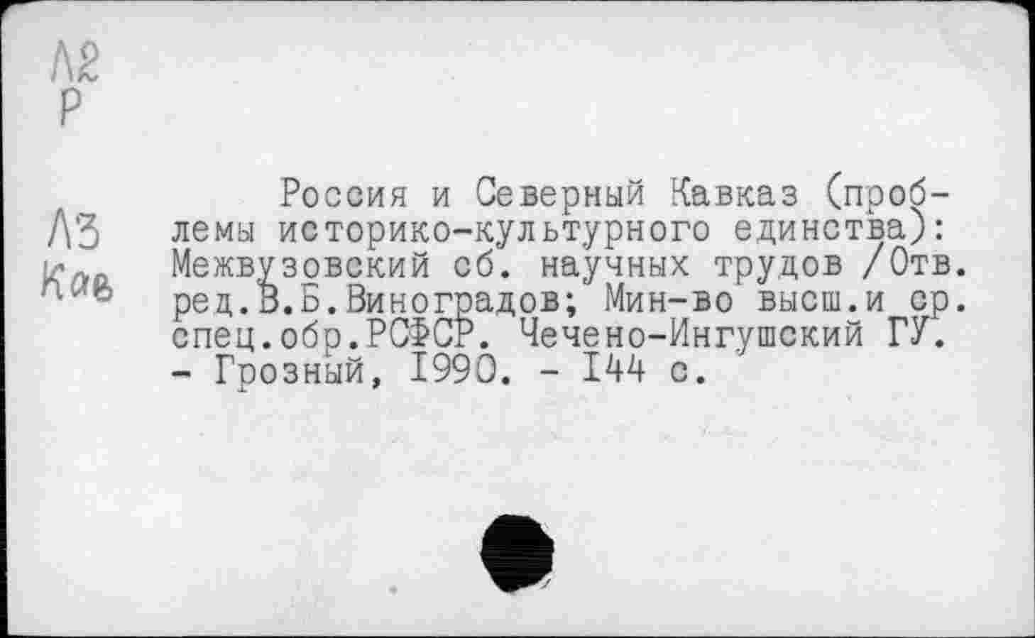 ﻿Л2 P
Россия и Северный Кавказ (проб-Д'З лемы историко-культурного единства):
Межвузовский об. научных трудов /Отв. ред.В.Б.Виноградов; Мин-во высш.и ср. спец.обо.РСФСР. Чечено-Ингушский ГУ.
- Грозный, 1990. - 144 с.